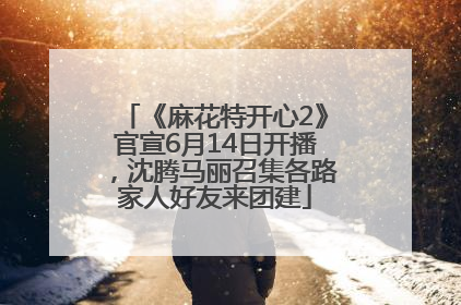 《麻花特开心2》官宣6月14日开播，沈腾马丽召集各路家人好友来团建