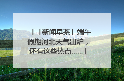 「新闻早茶」端午假期河北天气出炉，还有这些热点……