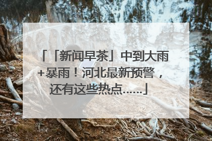 「新闻早茶」中到大雨+暴雨！河北最新预警，还有这些热点……