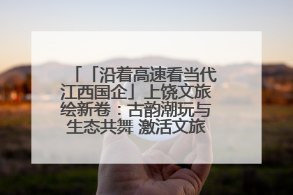 「沿着高速看当代江西国企」上饶文旅绘新卷：古韵潮玩与生态共舞 激活文旅产业新动能