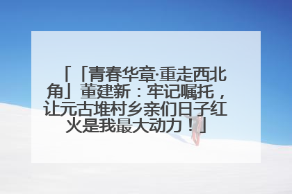 「青春华章·重走西北角」董建新：牢记嘱托，让元古堆村乡亲们日子红火是我最大动力！