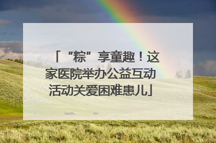 “粽”享童趣！这家医院举办公益互动活动关爱困难患儿