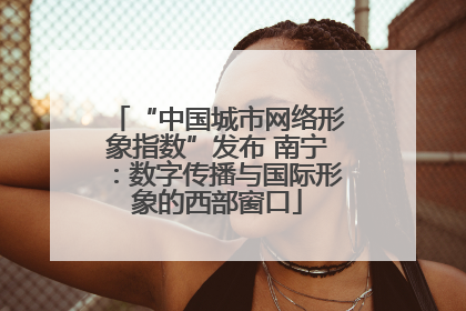 “中国城市网络形象指数”发布 南宁：数字传播与国际形象的西部窗口