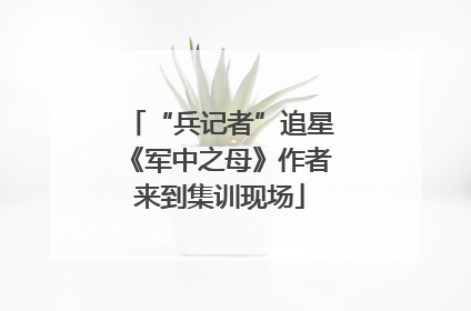 “兵记者”追星《军中之母》作者来到集训现场