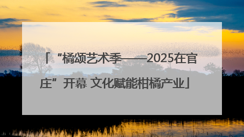 “橘颂艺术季——2025在官庄”开幕 文化赋能柑橘产业