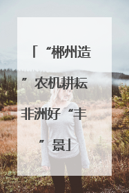 “郴州造”农机耕耘非洲好“丰”景