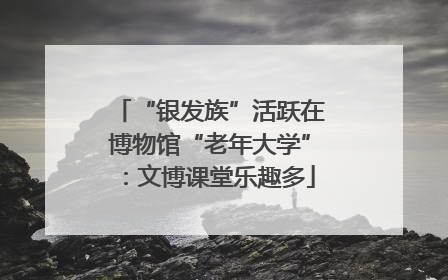 “银发族”活跃在博物馆“老年大学”：文博课堂乐趣多