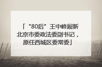“80后”王中峰履新北京市委政法委副书记，原任西城区委常委