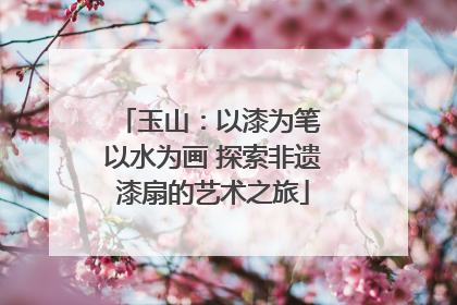 玉山：以漆为笔 以水为画 探索非遗漆扇的艺术之旅