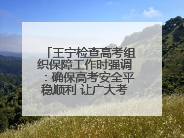 王宁检查高考组织保障工作时强调：确保高考安全平稳顺利 让广大考生更好圆梦未来