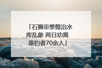 石狮重拳整治水库乱象 两日劝离垂钓者70余人