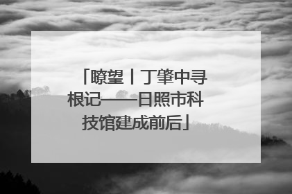 瞭望丨丁肇中寻根记——日照市科技馆建成前后
