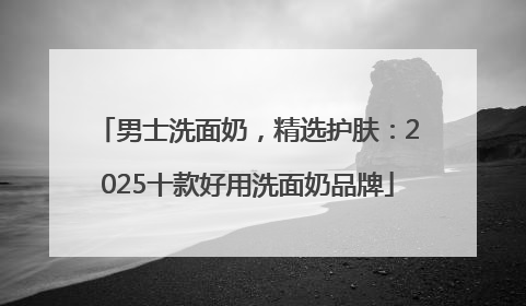 男士洗面奶，精选护肤：2025十款好用洗面奶品牌