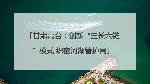 甘肃高台：创新“三长六链”模式 织密河湖管护网