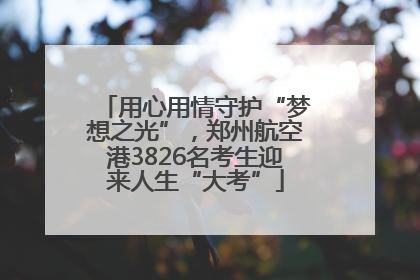用心用情守护“梦想之光”，郑州航空港3826名考生迎来人生“大考”