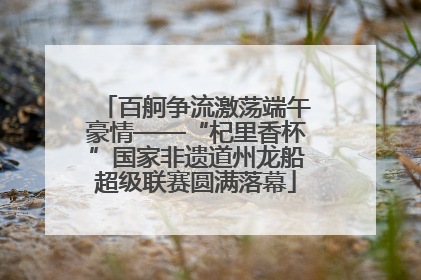 百舸争流激荡端午豪情——“杞里香杯”国家非遗道州龙船超级联赛圆满落幕