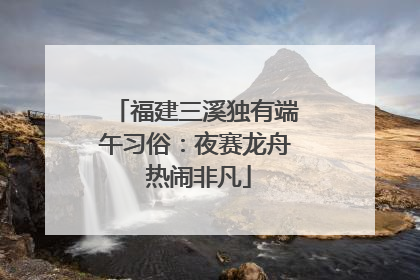 福建三溪独有端午习俗：夜赛龙舟 热闹非凡