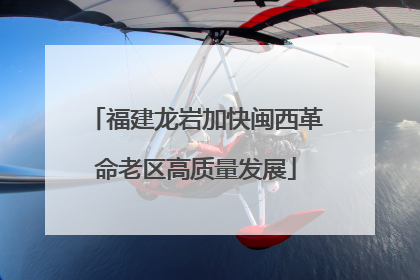 福建龙岩加快闽西革命老区高质量发展