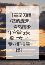 童星闪耀•艺韵流芳！青岛市少年宫举行庆祝“六一”专业汇报演出