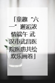 童趣“六一”邂逅浓情端午 武汉市武昌医院医患共绘欢乐画卷