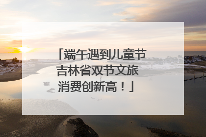 端午遇到儿童节 吉林省双节文旅消费创新高！