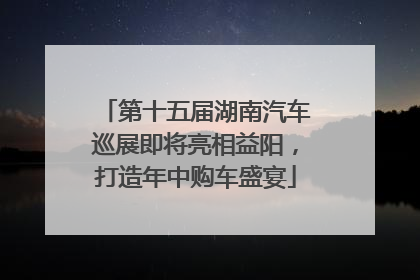 第十五届湖南汽车巡展即将亮相益阳，打造年中购车盛宴