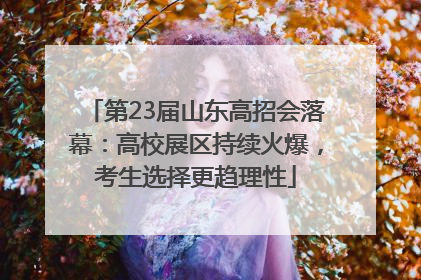 第23届山东高招会落幕：高校展区持续火爆，考生选择更趋理性
