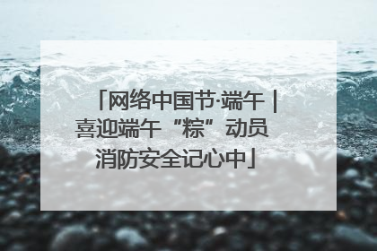 网络中国节·端午｜喜迎端午“粽”动员 消防安全记心中