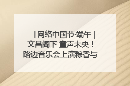 网络中国节·端午｜文昌阁下 童声未央！路边音乐会上演粽香与童真的诗意交响