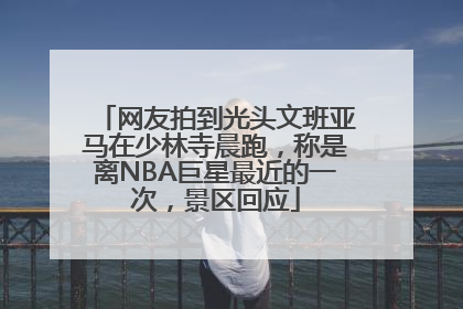 网友拍到光头文班亚马在少林寺晨跑，称是离NBA巨星最近的一次，景区回应