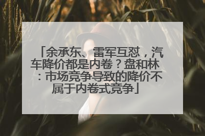 余承东、雷军互怼，汽车降价都是内卷？盘和林：市场竞争导致的降价不属于内卷式竞争
