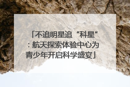 不追明星追“科星”：航天探索体验中心为青少年开启科学盛宴