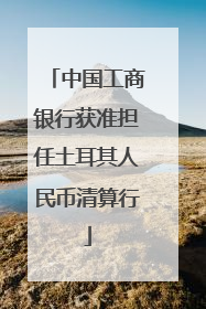 中国工商银行获准担任土耳其人民币清算行