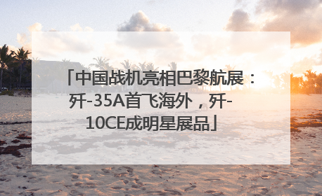 中国战机亮相巴黎航展：歼-35A首飞海外，歼-10CE成明星展品
