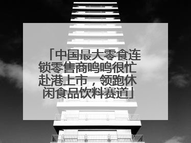 中国最大零食连锁零售商鸣鸣很忙赴港上市，领跑休闲食品饮料赛道