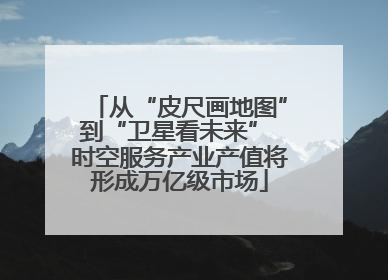 从“皮尺画地图”到“卫星看未来” 时空服务产业产值将形成万亿级市场