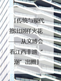 传统与现代擦出别样火花——从文博会看江西非遗“潮”出圈