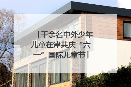 千余名中外少年儿童在津共庆“六一”国际儿童节