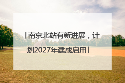 南京北站有新进展，计划2027年建成启用