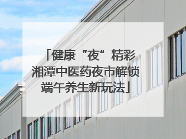 健康“夜”精彩 湘潭中医药夜市解锁端午养生新玩法
