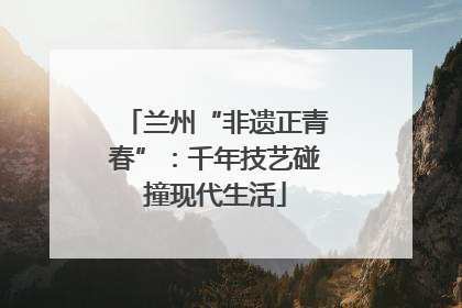 兰州“非遗正青春”：千年技艺碰撞现代生活