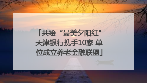 共绘“最美夕阳红” 天津银行携手10家 单位成立养老金融联盟