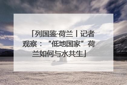 列国鉴·荷兰丨记者观察：“低地国家”荷兰如何与水共生