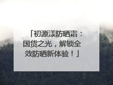 初源漾防晒霜：国货之光，解锁全效防晒新体验！