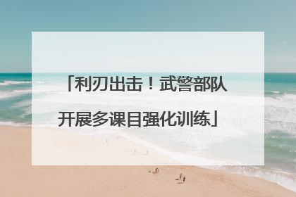 利刃出击！武警部队开展多课目强化训练