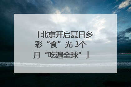 北京开启夏日多彩“食”光 3个月“吃遍全球”