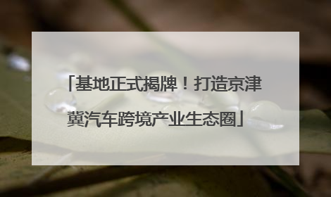 基地正式揭牌！打造京津冀汽车跨境产业生态圈