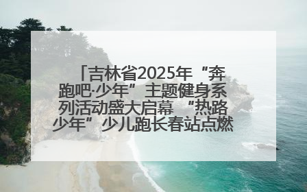 吉林省2025年“奔跑吧·少年”主题健身系列活动盛大启幕 “热路少年”少儿跑长春站点燃少年运动热情