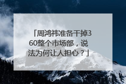 周鸿祎准备干掉360整个市场部，说法为何让人担心？