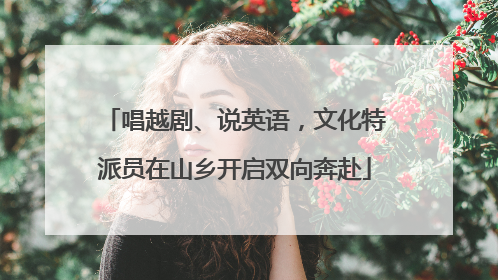 唱越剧、说英语，文化特派员在山乡开启双向奔赴